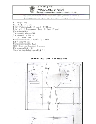 TECNOLOGIA DISEÑO TEXTIL Y MODA – ASIGNATURA: PATRONAJE INDUSTRIAL FEMENINO
DOCENTES: Maria Isleny Valencia Martínez - Diana Patricia Valbuena Agudelo - Dora Isabel Lopez Fuentes
62
C –J =Bajar 4 cms
Escuadrar J a ambos lados
J –K = 1/6 de semipecho + 3 cms. (8 + 3 = 11 cms )
J –L,H-M = 1/6 de semipecho + 1 cms ( 8 + 1 cms = 9 cms )
Unir con recta M-L
X se encuentra a la ½ de M-L
Y se encuentra a la ½ de H-J
X-X´,Y-Y´ entrar 1 cms
Unir con semicurva H –y´-J y M-X´-L y M-I-H-I
E-N = Entrar 4.5 cms
Unir con semicurva I-N –I,A,E
N-N´= 1 cms para el descargue de costuras
Unir con recta N´-K y K-J
Trazar la copa de l a hoja cimera E, G, C, L
TRAZO DE CAZADORA DE VERANO T/38
 