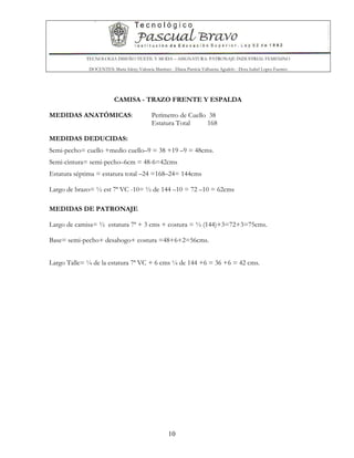 TECNOLOGIA DISEÑO TEXTIL Y MODA – ASIGNATURA: PATRONAJE INDUSTRIAL FEMENINO
DOCENTES: Maria Isleny Valencia Martínez - Diana Patricia Valbuena Agudelo - Dora Isabel Lopez Fuentes
10
CAMISA - TRAZO FRENTE Y ESPALDA
MEDIDAS ANATÓMICAS: Perímetro de Cuello 38
Estatura Total 168
MEDIDAS DEDUCIDAS:
Semi-pecho= cuello +medio cuello–9 = 38 +19 –9 = 48cms.
Semi-cintura= semi-pecho–6cm = 48-6=42cms
Estatura séptima = estatura total –24 =168–24= 144cms
Largo de brazo= ½ est 7ª VC -10= ½ de 144 –10 = 72 –10 = 62cms
MEDIDAS DE PATRONAJE
Largo de camisa= ½ estatura 7ª + 3 cms + costura = ½ (144)+3=72+3=75cms.
Base= semi-pecho+ desahogo+ costura =48+6+2=56cms.
Largo Talle= ¼ de la estatura 7ª VC + 6 cms ¼ de 144 +6 = 36 +6 = 42 cms.
 
