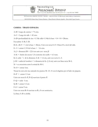 TECNOLOGIA DISEÑO TEXTIL Y MODA – ASIGNATURA: PATRONAJE INDUSTRIAL FEMENINO
DOCENTES: Maria Isleny Valencia Martínez - Diana Patricia Valbuena Agudelo - Dora Isabel Lopez Fuentes
11
CAMISA - TRAZO ESPALDA
A–B= Largo de camisa = 75 cms.
A–C = Largo de talle = 42 cms.
A–D=profundidad de sisa =1/3de talle+1/4de la base =14 +14 =28cms.
Escuadrar A–B, C–D.
D–E , B–F = ½ de la base = 28cms. Unir con recta E–F. Ubicar H a nivel del talle.
E– I = entrar 1/10 de la base = 5.6 cms.
A–J = distancia DI = 22.4 cm unir con recta JI
A–K = Ancho de escote 1/6 contorno de cuello = 6.3 cms.
K–L subir ¼ de la distancia A–K = 1.6 cm, unir con curva L–A
J–M = caída de hombro= ¼ distancia de K– J (4 cm) unir con línea recta M–L
N = se encuentra entre la mitad de M–I.
N–O = entrar 1cm.
Trazar la curva de sisa uniendo los puntos M –O– E con la lágrima por el lado sin piquete.
H–P = entrar 1.5 cm
Unir con recta E–P, P–Q suavizar el punto P.
F–Q = subir 5 cm.
Q–R = entrar 1.5 cm
F–S = entrar 9 cm
Unir con recta R–S suavizar en R y S con semicurva.
La línea A–B va doble.
 