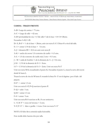 TECNOLOGIA DISEÑO TEXTIL Y MODA – ASIGNATURA: PATRONAJE INDUSTRIAL FEMENINO
DOCENTES: Maria Isleny Valencia Martínez - Diana Patricia Valbuena Agudelo - Dora Isabel Lopez Fuentes
14
CAMISA - TRAZO FRENTE
A–B= Largo de camisa = 75 cms.
A–C = Largo de talle = 42 cms.
A–D=profundidad de sisa =1/3de talle+¼de la base =14+14=28cms.
Escuadrar A–B, C–D.
D– E, B–F = ½ de la base = 28cms, unir con recta E–F. Ubicar H a nivel del talle.
E– I = entrar 1/10 de la base = 5.6 cms.
A–J = distancia DI = 22.4 cm unir com recta JI
A–K = ancho de escote 1/6 contorno de cuello = 6.3 cms.
A–L = 1/6 de contorno de cuello más 2 cms = 8.3 cms.
J – M = caída de hombro ¼ de la distancia de A – J =5.6 cms.
J–N= 1/10 de la distancia de E-I = 2cms.
I–I’ = 1/10 de la distancia de E–I = 2cms. Unir con recta N–I’
Unir con recta M-K escuadrando el punto K. Escuadrar el punto L, trazar la curva del escote
desde K hasta L.
Trazar la curva de sisa de M hasta E rozando la línea N– I’ con la lágrima por el lado del
piquete.
H–P = entrar 1.5 cm
Unir con recta E–P, P–Q suavizar el punto P.
F–Q = subir 5 cm.
Q–R = entrar 1.5 cm
F–S = entrar 9 cm
Unir con recta R–S suavizar en R y S con semicurva.
L –T, B–T’ = cruce de botones = 2 cms.
T–V,T’–V’ = falso o perilla = 4 cms. Unir con recta V–V’
NOTA: El falso lleva entretela tejida fusionable.
Este molde debe hacerse dos por talla.
 