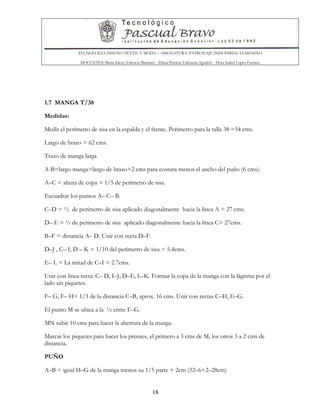 TECNOLOGIA DISEÑO TEXTIL Y MODA – ASIGNATURA: PATRONAJE INDUSTRIAL FEMENINO
DOCENTES: Maria Isleny Valencia Martínez - Diana Patricia Valbuena Agudelo - Dora Isabel Lopez Fuentes
18
1.7 MANGA T/38
Medidas:
Medir el perímetro de sisa en la espalda y el frente. Perímetro para la talla 38 =54 cms.
Largo de brazo = 62 cms.
Trazo de manga larga
A-B=largo manga=largo de brazo+2 cms para costura menos el ancho del puño (6 cms).
A–C = altura de copa = 1/5 de perímetro de sisa.
Escuadrar los puntos A– C– B.
C–D = ½ de perímetro de sisa aplicado diagonalmente hacia la línea A = 27 cms.
D– E = ½ de perímetro de sisa aplicado diagonalmente hacia la línea C= 27cms.
B–F = distancia A– D. Unir con recta D–F.
D–J , C– I, D – K = 1/10 del perímetro de sisa = 5.4cms.
E– L = La mitad de C–I = 2.7cms.
Unir con línea recta: C– D, I–J, D–E, L–K. Formar la copa de la manga con la lágrima por el
lado sin piquetes.
F– G, F– H= 1/3 de la distancia C–B, aprox. 16 cms. Unir con rectas C–H, E–G.
El punto M se ubica a la ½ entre F–G.
MN subir 10 cms para hacer la abertura de la manga.
Marcar los piquetes para hacer los prenses, el primero a 3 cms de M, los otros 3 a 2 cms de
distancia.
PUÑO
A–B = igual H–G de la manga menos su 1/5 parte + 2cm (32–6+2–28cm)
 