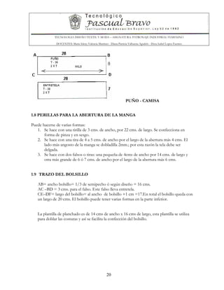 TECNOLOGIA DISEÑO TEXTIL Y MODA – ASIGNATURA: PATRONAJE INDUSTRIAL FEMENINO
DOCENTES: Maria Isleny Valencia Martínez - Diana Patricia Valbuena Agudelo - Dora Isabel Lopez Fuentes
20
PUÑO - CAMISA
1.8 PERILLAS PARA LA ABERTURA DE LA MANGA
Puede hacerse de varias formas:
1. Se hace con una tirilla de 3 cms. de ancho, por 22 cms. de largo. Se confecciona en
forma de pinza y en sesgo.
2. Se hace con una tira de 4 a 5 cms. de ancho por el largo de la abertura más 4 cms. El
lado más angosto de la manga se dobladilla 2mm.; por esta razón la tela debe ser
delgada.
3. Se hace con dos falsos o tiras: una pequeña de 4cms de ancho por 14 cms. de largo y
otra más grande de 6 ó 7 cms. de ancho por el largo de la abertura más 6 cms.
1.9 TRAZO DEL BOLSILLO
AB= ancho bolsillo= 1/3 de semipecho ó según diseño = 16 cms.
AC –BD = 3 cms. para el falso. Este falso lleva entretela.
CE–DF= largo del bolsillo= al ancho de bolsillo +1 cm =17.En total el bolsillo queda con
un largo de 20 cms. El bolsillo puede tener varias formas en la parte inferior.
La plantilla de planchado es de 14 cms de ancho x 16 cms de largo, esta plantilla se utiliza
para doblar las costuras y así se facilita la confección del bolsillo.
 