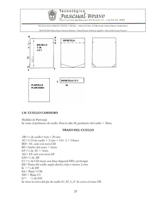 TECNOLOGIA DISEÑO TEXTIL Y MODA – ASIGNATURA: PATRONAJE INDUSTRIAL FEMENINO
DOCENTES: Maria Isleny Valencia Martínez - Diana Patricia Valbuena Agudelo - Dora Isabel Lopez Fuentes
21
1.10 CUELLO CAMISERO
Medidas de Patronaje
Se toma el perímetro de cuello. Para la talla 38, perímetro del cuello = 38cm.
TRAZO DEL CUELLO
AB=½ de cuello+1cm.= 20 cms
AC=1/10 de cuello + 2 cms = 3.8+ 2 = 5.8cms.
BD= AC. unir con recta CD
BE=Ancho del cruce = 2cms.
EF=½ de AC = 3cms.
AG= EF unir con recta GF
GH=½ de AB
CI =½ de CD trazar una línea diagonal HD y prolongar
DJ= Punta del cuello según diseño, más o menos 2 cms.
K = ½ de HF
KL= Bajar 1 CM.
HH´= Bajar 0.5
G’= ½ de GH
Se traza la curva del pie de cuello G’, H’, L, F. Se curva el cruce FB.
 