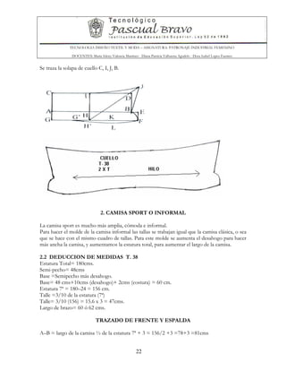 TECNOLOGIA DISEÑO TEXTIL Y MODA – ASIGNATURA: PATRONAJE INDUSTRIAL FEMENINO
DOCENTES: Maria Isleny Valencia Martínez - Diana Patricia Valbuena Agudelo - Dora Isabel Lopez Fuentes
22
Se traza la solapa de cuello C, I, J, B.
2. CAMISA SPORT O INFORMAL
La camisa sport es mucho más amplia, cómoda e informal.
Para hacer el molde de la camisa informal las tallas se trabajan igual que la camisa clásica, o sea
que se hace con el mismo cuadro de tallas. Para este molde se aumenta el desahogo para hacer
más ancha la camisa, y aumentamos la estatura total, para aumentar el largo de la camisa.
2.2 DEDUCCION DE MEDIDAS T. 38
Estatura Total= 180cms.
Semi-pecho= 48cms
Base =Semipecho más desahogo.
Base= 48 cms+10cms (desahogo)+ 2cms (costura) = 60 cm.
Estatura 7ª = 180–24 = 156 cm.
Talle =3/10 de la estatura (7ª)
Talle= 3/10 (156) = 15.6 x 3 = 47cms.
Largo de brazo= 60 ó 62 cms.
TRAZADO DE FRENTE Y ESPALDA
A–B = largo de la camisa ½ de la estatura 7ª + 3 = 156/2 +3 =78+3 =81cms
 