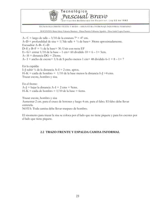 TECNOLOGIA DISEÑO TEXTIL Y MODA – ASIGNATURA: PATRONAJE INDUSTRIAL FEMENINO
DOCENTES: Maria Isleny Valencia Martínez - Diana Patricia Valbuena Agudelo - Dora Isabel Lopez Fuentes
23
A– C = largo de talle – 3/10 de la estatura 7ª = 47 cm.
A–D = profundidad de sisa = 1/3de talle + ¼ de base= 30cms aproximadamente.
Escuadrar A–B– C–D
D–E y B–F = ½ de la base= 30. Unir con recta EF
E– G= entrar 1/10 de la base – 1 cm= 60 dividido 10 = 6 – 1= 5cm.
A– H = distancia DG = 25cms.
A– I = ancho de escote= 1/6 de S pecho menos 1 cm= 48 dividido 6–1 = 8 – 1= 7
En la espalda:
I–J subir ¼ de la distancia A–I = 2 cms. aprox.
H–K = caída de hombro = 1/10 de la base menos la distancia I–J =4 cms.
Trazar escote, hombro y sisa.
En el frente:
A–J = bajar la distancia A–I + 2 cms = 9cms.
H–K = caída de hombro = 1/10 de la base = 6cms.
Trazar escote, hombro y sisa
Aumentar 2 cm. para el cruce de botones y luego 4 cm. para el falso. El falso debe llevar
entretela.
NOTA: Toda camisa debe llevar traspaso de hombro.
El sisometro para trazar la sisa se coloca por el lado que no tiene piquete y para los escotes por
el lado que tiene piquete.
2.2 TRAZO FRENTE Y ESPALDA CAMISA INFORMAL
 