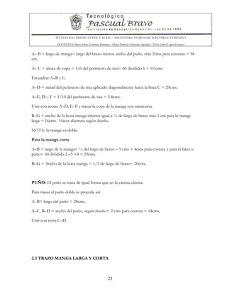 TECNOLOGIA DISEÑO TEXTIL Y MODA – ASIGNATURA: PATRONAJE INDUSTRIAL FEMENINO
DOCENTES: Maria Isleny Valencia Martínez - Diana Patricia Valbuena Agudelo - Dora Isabel Lopez Fuentes
25
A– B = largo de manga= largo del brazo menos ancho del puño, más 2cms para costuras = 58
cm.
A– C = altura de copa = 1/6 del perímetro de sisa= 60 dividido 6 = 10 cms.
Escuadrar A–B y C.
A–D = mitad del perímetro de sisa aplicado diagonalmente hacia la línea C = 29cms.
A–E, D – F = 1/10 del perímetro de sisa = 5.8cms.
Unir con rectas A–D, E–F y trazar la copa de la manga con semicurva
B–G = ancho de la boca manga inferior igual a ¼ de largo de brazo más 1 cm para la manga
larga = 16cms. Hacer abertura según diseño.
NOTA: la manga va doble.
Para la manga corta
A–B = largo de la manga= ½ del largo de brazo – 5 cms + 4cms para costura y para el falso o
puño= 60 dividido 2 –5 +4 = 29cms.
B–G = Ancho de la boca manga = 1/3 de largo de brazo= 20cms.
PUÑO: El puño se traza de igual forma que en la camisa clásica.
Para trazar el puño doble se procede así:
A–B= largo del puño = 28cms.
A–C, B–D = ancho del puño, según diseño+ 2 cms para costura = 14cms.
Unir con recta C–D.
2.3 TRAZO MANGA LARGA Y CORTA
 