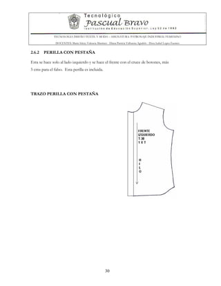 TECNOLOGIA DISEÑO TEXTIL Y MODA – ASIGNATURA: PATRONAJE INDUSTRIAL FEMENINO
DOCENTES: Maria Isleny Valencia Martínez - Diana Patricia Valbuena Agudelo - Dora Isabel Lopez Fuentes
30
2.6.2 PERILLA CON PESTAÑA
Esta se hace solo al lado izquierdo y se hace el frente con el cruce de botones, más
5 cms para el falso. Esta perilla es incluida.
TRAZO PERILLA CON PESTAÑA
 
