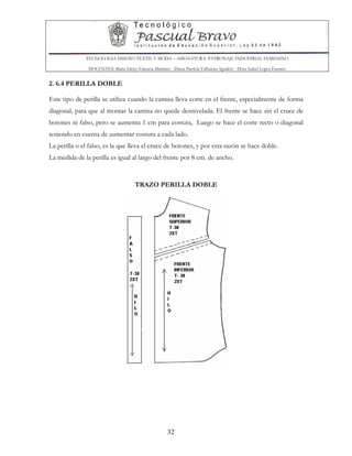 TECNOLOGIA DISEÑO TEXTIL Y MODA – ASIGNATURA: PATRONAJE INDUSTRIAL FEMENINO
DOCENTES: Maria Isleny Valencia Martínez - Diana Patricia Valbuena Agudelo - Dora Isabel Lopez Fuentes
32
2. 6.4 PERILLA DOBLE
Este tipo de perilla se utiliza cuando la camisa lleva corte en el frente, especialmente de forma
diagonal, para que al montar la camisa no quede desnivelada. El frente se hace sin el cruce de
botones ni falso, pero se aumenta 1 cm para costura, Luego se hace el corte recto o diagonal
teniendo en cuenta de aumentar costura a cada lado.
La perilla o el falso, es la que lleva el cruce de botones, y por esta razón se hace doble.
La medida de la perilla es igual al largo del frente por 8 cm. de ancho.
TRAZO PERILLA DOBLE
 
