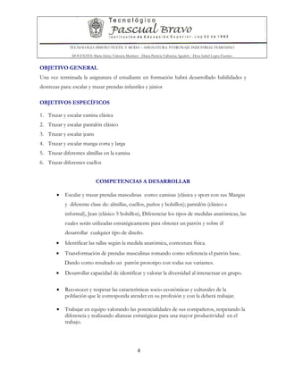 TECNOLOGIA DISEÑO TEXTIL Y MODA – ASIGNATURA: PATRONAJE INDUSTRIAL FEMENINO
DOCENTES: Maria Isleny Valencia Martínez - Diana Patricia Valbuena Agudelo - Dora Isabel Lopez Fuentes
4
OBJETIVO GENERAL
Una vez terminada la asignatura el estudiante en formación habrá desarrollado habilidades y
destrezas para: escalar y trazar prendas infantiles y júnior
OBJETIVOS ESPECÍFICOS
1. Trazar y escalar camisa clásica
2. Trazar y escalar pantalón clásico
3. Trazar y escalar jeans
4. Trazar y escalar manga corta y larga
5. Trazar diferentes almillas en la camisa
6. Trazar diferentes cuellos
COMPETENCIAS A DESARROLLAR
• Escalar y trazar prendas masculinas como: camisas (clásica y sport con sus Mangas
y diferente clase de: almillas, cuellos, puños y bolsillos); pantalón (clásico e
informal), Jean (clásico 5 bolsillos), Diferenciar los tipos de medidas anatómicas, las
cuales serán utilizadas estratégicamente para obtener un patrón y sobre él
desarrollar cualquier tipo de diseño.
• Identificar las tallas según la medida anatómica, contextura física.
• Transformación de prendas masculinas tomando como referencia el patrón base.
Dando como resultado un patrón prototipo con todas sus variantes.
• Desarrollar capacidad de identificar y valorar la diversidad al interactuar en grupo.
• Reconocer y respetar las características socio-económicas y culturales de la
población que le corresponda atender en su profesión y con la deberá trabajar.
• Trabajar en equipo valorando las potencialidades de sus compañeros, respetando la
diferencia y realizando alianzas estratégicas para una mayor productividad en el
trabajo.
 