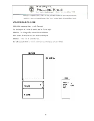 TECNOLOGIA DISEÑO TEXTIL Y MODA – ASIGNATURA: PATRONAJE INDUSTRIAL FEMENINO
DOCENTES: Maria Isleny Valencia Martínez - Diana Patricia Valbuena Agudelo - Dora Isabel Lopez Fuentes
41
47 BOLSILLO DE RIBETE
El bolsillo trasero se hace en tela forro así:
Un rectángulo de 19 cm de ancho por 40 cm de largo.
El ribete y la vista pueden ser del mismo tamaño.
Para ribetes de más ancho, esta medida es mayor.
El ribete y vista van de la misma tela.
En la boca de bolsillo se coloca entretela fusionable de 3cm por 18cm.
 