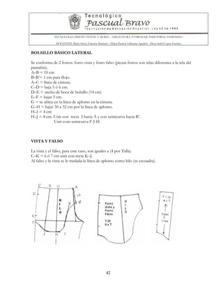 TECNOLOGIA DISEÑO TEXTIL Y MODA – ASIGNATURA: PATRONAJE INDUSTRIAL FEMENINO
DOCENTES: Maria Isleny Valencia Martínez - Diana Patricia Valbuena Agudelo - Dora Isabel Lopez Fuentes
42
BOLSILLO BÁSICO LATERAL
Se conforma de 2 forros: forro vista y forro falso (piezas forros son telas diferentes a la tela del
pantalón).
A–B = 10 cm
B–B’= 1 cm para flojo.
A–C = línea de cintura.
C–D = baja 5 ó 6 cm.
D–E = ancho de boca de bolsillo (14 cm)
E–F = bajar 5 cm.
G = se ubica en la línea de aplomo en la cintura.
G–H = bajar 30 a 32 cm por la línea de aplomo.
H–I = 4 cm
H–J = 8 cm. Unir con recta I hacia A y con semicurva hacia B’.
Unir com semicurva F-J-H.
VISTA Y FALSO
La vista y el falso, para este caso, son iguales a (4 por Talla).
C–K = 6 ó 7 cm unir con recta K–J.
Al falso y la vista se le traslada la línea de aplomo como hilo (se escuadra).
 