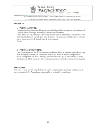 TECNOLOGIA DISEÑO TEXTIL Y MODA – ASIGNATURA: PATRONAJE INDUSTRIAL FEMENINO
DOCENTES: Maria Isleny Valencia Martínez - Diana Patricia Valbuena Agudelo - Dora Isabel Lopez Fuentes
46
PRETINAS
1. PRETINA SASTRE:
Esta compuesta por una faja del mismo material del pantalón, se hace con un rectángulo de
7 cms de ancho y de largo la mitad del contorno de cintura más
7 cms. Lleva una faja en tela de forro con la misma medida del anterior y una banda o cinta
textil plástica llamada vanroll, de 5 cms de ancho; esta se puede reemplazar por entretela
con el mismo ancho y de largo la mita de la cintura más
7 cms.
2. PRETINA INDUSTRIAL:
Esta formada por una faja del mismo material del pantalón y se hace con un rectángulo que
tiene de largo el contorno de cintura más 10 cms. y 9.5 cms de ancho. Esta pretina se
puede hacer partida a la mitad del largo, teniendo en cuenta que el lado derecho es 4 cms
más largo que el lado izquierdo. Esta pretina puede llevar entretela si la tela es muy delgada.
PASADORES
Para estos se hace una tira larga de 3cms de ancho o según diseño, que tenga un largo que de
una proporción de 5 a 7 pasadores, cada pasador se corta de 8 cms de largo.
 