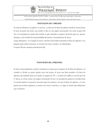 TECNOLOGIA DISEÑO TEXTIL Y MODA – ASIGNATURA: PATRONAJE INDUSTRIAL FEMENINO
DOCENTES: Maria Isleny Valencia Martínez - Diana Patricia Valbuena Agudelo - Dora Isabel Lopez Fuentes
48
PANTALÓN DE 1 PRENSE
Se calca el delantero en papel y se recorta, se abre por la línea de aplomo desde la cintura hasta
la bota sin partir del todo, este molde se fija en otro papel sosteniendo con cinta la parte del
tiro y la entrepierna, la parte del costado se gira abriendo el espacio necesario para un prense.
Siempre se da el doble de la profundidad del prense. Generalmente de 2cms.
Luego dibujamos en el papel el nuevo contorno del molde marcando la línea de aplomo y los
piquetes para ubicar el prense, se recorta este nuevo molde y se industrializa.
La parte del tiro siempre permanecerá fija.
PANTALÓN DE 2 PRENSES
Se hace el procedimiento anterior teniendo en cuenta que el espacio de la línea de aplomo y el
costado se divide en partes iguales, por este punto se traza una línea paralela a la línea de
aplomo, desviándola hacia el costado en ángulo de 45° y la altura de rodilla, se recorta por las
2 líneas, se coloca sobre otro papel sosteniendo el tiro y la entrepierna, giramos el molde hacia
el costado dando el aumento necesario para los prenses, uno por la línea de aplomo y el otro
prense por la línea siguiente, se marca este nuevo contorno y se sigue el mismo procedimiento
que el anterior.
 