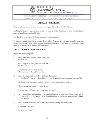 TECNOLOGIA DISEÑO TEXTIL Y MODA – ASIGNATURA: PATRONAJE INDUSTRIAL FEMENINO
DOCENTES: Maria Isleny Valencia Martínez - Diana Patricia Valbuena Agudelo - Dora Isabel Lopez Fuentes
50
4. 11 JEANS 5 BOLSILLOS
El Jean se hace con el trazo del pantalón básico, modificando el bolsillo delantero.
En la parte trasera se descuenta la pinza y se hace la cotilla haciendo el corte y aumentando
costuras a cada lado según el diseño.
Los demás avios se hacen de forma similar a los del pantalón.
El jean en ciertas partes lleva costura de cerradora de codo, en este caso se debe aumentar
medio cm. más de costura, esta costura la lleva normalmente el tiro trasero y delantero, en el
corte de la cotilla y en el costado o la entrepierna
TRAZO DE BOLSILLO DELANTERO
Seguir Los siguientes pasos:
1. Hacer forro vista interior el que toca la piel.
AB: 10 CMS.
BB’: 1 cm para el flojo, unir con recta AB’.
AC: Línea de cintura.
CD: línea de costado hasta el tiro.
Unir con curva desde B’ hasta D.
2. Hacer el corte para la boca del bolsillo en el delantero
CE: Bajar 7 cms., si va dobladillo; ó 8 cms, si va entalegado (embonado) o con falso.
CF: Por la línea de cintura medir 11 cms ó 12 cms, según el caso anterior.
FG: escuadrar hacia abajo 5 cms ó 6 cms
Unir con recta GE y suavizar con semicurva en G.
3. Hacer forro falso o exterior que va junto a la tela jeans, se hace igual al forro vista, con el
corte de la boca del bolsillo; pero si va dobladillo, se saca 1 cm. Más abajo de la boca
del bolsillo.
4. Hacer la vista de acuerdo con la boca del bolsillo; para tapar el forro vista.
FH: Entrar 4 ó 5 cms
EI. Bajar 6 ó 7 cms.
 