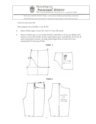 TECNOLOGIA DISEÑO TEXTIL Y MODA – ASIGNATURA: PATRONAJE INDUSTRIAL FEMENINO
DOCENTES: Maria Isleny Valencia Martínez - Diana Patricia Valbuena Agudelo - Dora Isabel Lopez Fuentes
51
Unir con semi curva HI
Hacer piquetes de ensamble a 1 cm de EF.
5. Hacer el falso según el caso No. 2 de 4 ó 5 cms. De ancho.
6. Hacer la relojera que se cose al lado derecho, ubicándose a 4 cms, por debajo de la
cintura y 4 cms, del costado. Se hace según diseño, pero normalmente de 10 cms de
ancho incluyendo costuras, y de largo puede llegar hasta el fondo de la vista
aumentando 2.5 cms para el falso.
PASO 1
PASO 2
 