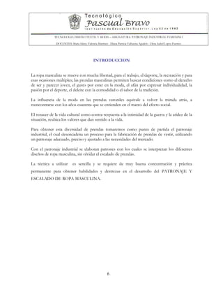 TECNOLOGIA DISEÑO TEXTIL Y MODA – ASIGNATURA: PATRONAJE INDUSTRIAL FEMENINO
DOCENTES: Maria Isleny Valencia Martínez - Diana Patricia Valbuena Agudelo - Dora Isabel Lopez Fuentes
6
INTRODUCCION
La ropa masculina se mueve con mucha libertad, para el trabajo, el deporte, la recreación y para
esas ocasiones múltiples; las prendas masculinas permiten buscar condiciones como el derecho
de ser y parecer joven, el gusto por estar en la moda, el afán por expresar individualidad, la
pasión por el deporte, el deleite con la comodidad o el sabor de la tradición.
La influencia de la moda en las prendas varoniles equivale a volver la mirada atrás, a
reencontrarse con los años cuarenta que se entienden en el marco del efecto social.
El renacer de la vida cultural como contra-respuesta a la intimidad de la guerra y la aridez de la
situación, reubica los valores que dan sentido a la vida.
Para obtener esta diversidad de prendas tomaremos como punto de partida el patronaje
industrial, el cual desencadena un proceso para la fabricación de prendas de vestir, utilizando
un patronaje adecuado, preciso y ajustado a las necesidades del mercado.
Con el patronaje industrial se elaboran patrones con los cuales se interpretan los diferentes
diseños de ropa masculina, sin olvidar el escalado de prendas.
La técnica a utilizar es sencilla y se requiere de muy buena concentración y práctica
permanente para obtener habilidades y destrezas en el desarrollo del PATRONAJE Y
ESCALADO DE ROPA MASCULINA.
 