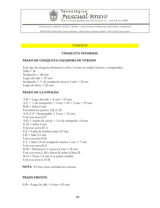 TECNOLOGIA DISEÑO TEXTIL Y MODA – ASIGNATURA: PATRONAJE INDUSTRIAL FEMENINO
DOCENTES: Maria Isleny Valencia Martínez - Diana Patricia Valbuena Agudelo - Dora Isabel Lopez Fuentes
60
UNIDAD IV
CHAQUETA INFORMAL
TRAZO DE CHAQUETA CAZADORA DE VERANO
Este tipo de chaqueta informal es corta y se hace en tejidos livianos y semipesados.
Talla = 38
Semipecho = 48 cms
Largo del talle = 47 cms
Semipecho = ½ de semipecho menos 3 cms = 21cms
Largo de brazo = 62 cms
TRAZO DE LA ESPALDA
A-B = Largo del talle + 8 cms = 55 cms
A-C = ½ de semipecho + 5 cms = 24 + 5 cms = 29 cms
B-D = Subir 8 cms
Escuadrar los puntos A,B ,C, D
A-E, C-F =Semiespalda + 2 cms = 23 cms
Unir con recta E-F
A-G = Ancho de escote = 1/6 de semipecho =8 cms
G-H = Subir 2 cms
Unir con curva H-A
E-J = Caída de hombro bajar 2.5 cms
J-K = Salir 2.5 cms
Unir con recta H-K
F-L = Salir 1/6 de semipecho menos 1 cms = 7 cms
Unir con curva K-L
B-M = Distancia C-L menos 4 cms = 26 cms
Unir con recta L-M y ubicar N sobre la línea D
N-O = Entra 1.5 cms si se quiere entallar
Unir con recta L-O-M
NOTA : El trazo tiene incluidas las costuras
TRAZO FRENTE
A-B = Largo de talle + 8 cms =55 cms
 