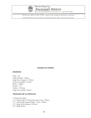 TECNOLOGIA DISEÑO TEXTIL Y MODA – ASIGNATURA: PATRONAJE INDUSTRIAL FEMENINO
DOCENTES: Maria Isleny Valencia Martínez - Diana Patricia Valbuena Agudelo - Dora Isabel Lopez Fuentes
63
CHAQUETA SPORT
MEDIDAS
Talla = 38
Largo del talle = 45cms
Largo de la chaqueta = 82cms
Ancho de espalda = 21cms
Pecho = 48cms
Cintura = 41
Cadera = 51.5cms
Largo de la manga =60cms
TRAZADO DE LA ESPALDA
1 =Punto de origen
1-2 = Hacia abajo 1/2 de pecho menos 1cm =23cms
1-3 = Hacia abajo largo del talle + 4cms =49cms
1-4 =Largo de la chaqueta =82 cms
3-5 = Bajar 20cms
 