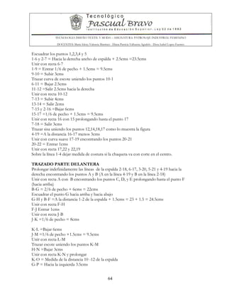 TECNOLOGIA DISEÑO TEXTIL Y MODA – ASIGNATURA: PATRONAJE INDUSTRIAL FEMENINO
DOCENTES: Maria Isleny Valencia Martínez - Diana Patricia Valbuena Agudelo - Dora Isabel Lopez Fuentes
64
Escuadrar los puntos 1,2,3,4 y 5
1-6 y 2-7 = Hacia la derecha ancho de espalda + 2.5cms =23.5cms
Unir con recta 6-7
1-9 = Entrar 1/6 de pecho + 1.5cms = 9.5cms
9-10 = Subir 3cms
Trazar curva de escote uniendo los puntos 10-1
6-11 = Bajar 2.5cms
11-12 =Salir 2.5cms hacia la derecha
Unir con recta 10-12
7-13 = Subir 4cms
13-14 = Salir 2cms
7-15 y 2-16 =Bajar 6cms
15-17 =1/6 de pecho + 1.5cms = 9.5cms
Unir con recta 16 con 15 prolongando hasta el punto 17
7-18 = Salir 3cms
Trazar sisa uniendo los puntos 12,14,18,17 como lo muestra la figura
4-19 =A la distancia 16-17 menos 3cms
Unir con curva suave 17-19 encontrando los puntos 20-21
20-22 = Entrar 1cms
Unir con recta 17,22 y 22,19
Sobre la línea 1-4 dejar medida de costura si la chaqueta va con corte en el centro.
TRAZADO PARTE DELANTERA
Prolongar indefinidamente las líneas de la espalda 2-18, 6-17, 3-20, 5-21 y 4-19 hacia la
derecha encontrando los puntos A y B (A en la línea 4-19 y B en la línea 2-18)
Unir con recta A con B encontrando los puntos C, D, y E prolongando hasta el punto F
(hacia arriba)
B-G = 2/6 de pecho + 6cms = 22cms
Escuadrar el punto G hacia arriba y hacia abajo
G-H y B-F =A la distancia 1-2 de la espalda + 1.5cms = 23 + 1.5 = 24.5cms
Unir con recta F-H
F-J Entrar 1cms
Unir con recta J-B
J-K =1/6 de pecho = 8cms
K-L =Bajar 6cms
J-M =1/6 de pecho +1.5cms = 9.5cms
Unir con recta L-M
Trazar escote uniendo los puntos K-M
H-N =Bajar 3cms
Unir con recta K-N y prolongar
K-O = Medida de la distancia 10 -12 de la espalda
G-P = Hacia la izquierda 3.5cms
 