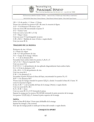 TECNOLOGIA DISEÑO TEXTIL Y MODA – ASIGNATURA: PATRONAJE INDUSTRIAL FEMENINO
DOCENTES: Maria Isleny Valencia Martínez - Diana Patricia Valbuena Agudelo - Dora Isabel Lopez Fuentes
65
I-R = 1/6 de pecho + 1.5cms = 9.5cms
Trazar sisa uniendo los puntos O,P y R como lo muestra la figura
A-S = A la distancia C-R menos 1cms
Unir con recta S.R encontrando el punto T
T-U = Entrar 1cms
Unir con curva suave R-U y U-Q
A-V = Bajar 1.5cms
Unir con recta V-S prolongando un poco
A-W y M-X = Medida de cruce 4.5cms o según diseño
Unir con recta W-X
TRAZADO DE LA MANGA
Perímetro de sisa =61cms
A = Punto de origen
A-B =1/5 del perímetro de sisa
A-C = Largo de la manga =60cms
E = ½ de la distancia B-C
Escuadrar hacia ambos lados los puntos A, B, E y C
A,F y C-G = Hacia la izquierda 7cms
Unir con recta F-G
F-H Y F-I = ½ del perímetro de sisa aplicado diagonalmente hacia ambos lados
F-J =1/10 de la distancia A-H
A-K y H-L =1/10 del perímetro de sisa
Unir con recta K-L
F-M = A la distancia F-A
Escuadrar el punto M hasta la línea del bajo, encontrando los puntos N y O
M-P = A la distancia M-F
Trazar copa de manga uniendo los puntos I,P,J,A y desde A rozando la línea K-L hasta H
como lo muestra la figura
G-Q y G-R = ½ de la medida del bajo de la manga (18cms) o según diseño
Unir con recta Q-H y R-I
N-T y N-W = 2cms
Unir con recta W-O y O-T formando la pinza
Separar la manga por los puntos W,O,P,I;R formando la parte posterior de la manga
Los puntos T,O,P,A,Q y C forman la parte superior de la manga
NOTA:
Sobre la línea R-Q dejar 3.5cms para dobladillo de la manga
Separar las mangas y dar costuras
Este tipo de manga puede ir unida por la línea del costado o según diseño.
CHAQUETA SPORT
 