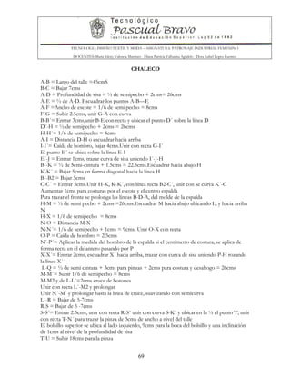 TECNOLOGIA DISEÑO TEXTIL Y MODA – ASIGNATURA: PATRONAJE INDUSTRIAL FEMENINO
DOCENTES: Maria Isleny Valencia Martínez - Diana Patricia Valbuena Agudelo - Dora Isabel Lopez Fuentes
69
CHALECO
A-B = Largo del talle =45cmS
B-C = Bajar 7cms
A-D = Profundidad de sisa = ½ de semipecho + 2cms= 26cms
A-E = ½ de A-D. Escuadrar los puntos A-B—E
A-F =Ancho de escote = 1/6 de semi pecho = 8cms
F-G = Subir 2.5cms, unir G-A con curva
B-B´= Entrar 3cms,unir B-E con recta y ubicar el punto D´ sobre la línea D
D´-H = ½ de semipecho + 2cms = 26cms
H-H´= 1/6 de semipecho = 8cms
A-I = Distancia D-H o escuadrar hacia arriba
I-I´= Caída de hombro, bajar 4cms.Unir con recta G-I´
El punto E´ se ubica sobre la línea E-I
E´-J = Entrar 1cms, trazar curva de sisa uniendo I´-J-H
B´-K = ½ de Semi-cintura + 1.5cms = 22.5cms.Escuadrar hacia abajo H
K-K´ = Bajar 5cms en forma diagonal hacia la línea H
B´-B2 = Bajar 5cms
C-C´ = Entrar 5cms.Unir H-K, K-K´, con línea recta B2-C´, unir con se curva K´-C
Aumentar 1cms para costuras por el escote y el centro espalda
Para trazar el frente se prolonga las líneas B-D-A, del molde de la espalda
H-M = ½ de semi pecho + 2cms =26cms.Escuadrar M hacia abajo ubicando L, y hacia arriba
N
H-X = 1/6 de semipecho = 8cms
N-O = Distancia M-X
N-N´= 1/6 de semipecho + 1cms = 9cms. Unir O-X con recta
O-P = Caída de hombro = 2.5cms
N´-P´= Aplicar la medida del hombro de la espalda si el centímetro de costura, se aplica de
forma recta en el delantero pasando por P
X-X´= Entrar 2cms, escuadrar X´ hacia arriba, trazar con curva de sisa uniendo P-H rozando
la línea X´
L-Q = ½ de semi cintura + 3cms para pinzas + 2cms para costura y desahogo = 26cms
M-M´= Subir 1/6 de semipecho = 8cms
M-M2 y de L-L´=2cms cruce de botones
Unir con recta L´-M2 y prolongar
Unir N´-M´ y prolongar hasta la línea de cruce, suavizando con semicurva
L´-R = Bajar de 5-7cms
R-S = Bajar de 5 -7cms
S-S´= Entrar 2.5cms, unir con recta R-S´ unir con curva S-K´ y ubicar en la ½ el punto T, unir
con recta T-N´ para trazar la pinza de 3cms de ancho a nivel del talle
El bolsillo superior se ubica al lado izquierdo, 9cms para la boca del bolsillo y una inclinación
de 1cms al nivel de la profundidad de sisa
T-U = Subir 18cms para la pinza
 