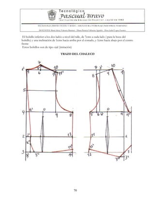 TECNOLOGIA DISEÑO TEXTIL Y MODA – ASIGNATURA: PATRONAJE INDUSTRIAL FEMENINO
DOCENTES: Maria Isleny Valencia Martínez - Diana Patricia Valbuena Agudelo - Dora Isabel Lopez Fuentes
70
El bolsillo inferior a los dos lados a nivel del talle, de 7cms a cada lado ( para la boca del
bolsillo) y una inclinación de 1cms hacia arriba por el costado, y 1cms hacia abajo por el centro
frente
Estos bolsillos son de tipo ojal (imitación)
TRAZO DEL CHALECO
 