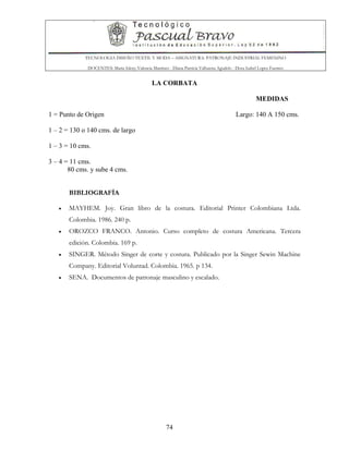 TECNOLOGIA DISEÑO TEXTIL Y MODA – ASIGNATURA: PATRONAJE INDUSTRIAL FEMENINO
DOCENTES: Maria Isleny Valencia Martínez - Diana Patricia Valbuena Agudelo - Dora Isabel Lopez Fuentes
74
LA CORBATA
MEDIDAS
1 = Punto de Origen Largo: 140 A 150 cms.
1 – 2 = 130 o 140 cms. de largo
1 – 3 = 10 cms.
3 – 4 = 11 cms.
80 cms. y sube 4 cms.
BIBLIOGRAFÍA
• MAYHEM. Joy. Gran libro de la costura. Editorial Printer Colombiana Ltda.
Colombia. 1986. 240 p.
• OROZCO FRANCO. Antonio. Curso completo de costura Americana. Tercera
edición. Colombia. 169 p.
• SINGER. Método Singer de corte y costura. Publicado por la Singer Sewin Machine
Company. Editorial Voluntad. Colombia. 1965. p 134.
• SENA. Documentos de patronaje masculino y escalado.
 