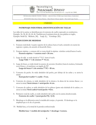 TECNOLOGIA DISEÑO TEXTIL Y MODA – ASIGNATURA: PATRONAJE INDUSTRIAL FEMENINO
DOCENTES: Maria Isleny Valencia Martínez - Diana Patricia Valbuena Agudelo - Dora Isabel Lopez Fuentes
8
UNIDAD I
PATRONAJE INDUSTRIAL IDENTIFICACIÓN DE TALLAS
Las tallas de la camisa se identifican por el contorno de cuello expresado en centímetros.
Ejemplo: 36, 38, 40, 42, 44, 46. También por la primera letra de una palabra en inglés,
Ejemplo: Small (S). Médium, (M), Large (L), Extralarge (XL).
DEDUCCION DE MEDIDAS
1. Estatura total desde la parte superior de la cabeza hasta el suelo, teniendo en cuenta las
regiones o países, de acuerdo al desarrollo físico.
2. Estatura séptima o estatura útil, se toma desde la séptima vértebra vertical hasta el suelo.
Estatura séptima = estatura total – 24 cms.
3. Largo de talle se mide desde la 7ª V.C. hasta el suelo.
Largo Talle = ¼ de estatura 7ª +6 cm.
4. Largo de brazo, se mide desde los puntos de acromio (hombro) hasta la muñeca, formando
con el brazo y el antebrazo un ángulo de 90°.
Largo de brazo=½ de estatura 7ª VC – 10 cm.
5. Contorno de pecho. Se mide alrededor del pecho, por debajo de las axilas y se anota la
mitad.
Semi-pecho=cuello+½ cuello – 9 cm.
6. Contorno de cintura, se mide alrededor de la cintura a la altura de las crestas ilíacas y se
anota la mitad. Semi-cintura = semi-pecho –6 cm.
7. Contorno de cadera, se mide alrededor de los glúteos (parte más abultada de la cadera y se
anota la mitad. Semi-cadera=semi-pecho +4cm.
8. Perímetro total de cuello, se mide alrededor del cuello con la camisa desabotonada.
Contorno de cuello = (semi-pecho+9) / (1.5)
9. Desahogo es la diferencia entre la medida del cuerpo y la prenda. El desahogo es la
amplitud que se le da a la prenda.
10. Medida base, es la mitad de la prenda confeccionada
Medida base = medida del semipecho + desahogo +costura.
 