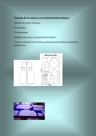 *Estudio de la camisa y sus trasformaciones básicas.
*Estudio del cuello camisero.
*Los bolsillos.
*El entretelado.
*Desglose del patrón y preparación del tejido.
*Corte y confección de la camisa, personalizada y diseñada a gusto de
cada alumna.
 