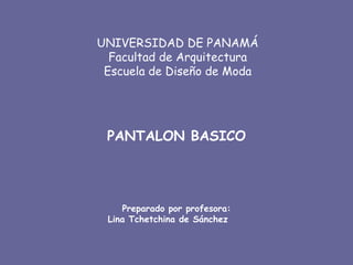 UNIVERSIDAD DE PANAMÁ
  Facultad de Arquitectura
 Escuela de Diseño de Moda




 PANTALON BASICO




    Preparado por profesora:
 Lina Tchetchina de Sánchez
 