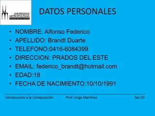 DATOS PERSONALESNOMBRE: Alfonso FedericoAPELLIDO: Brandt DuarteTELEFONO:0416-6084399DIRECCION: PRADOS DEL ESTEEMAIL: federico_brandt@hotmail.comEDAD:18FECHA DE NACIMIENTO:10/10/1991