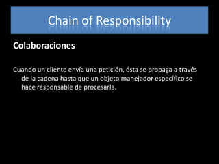 Chain of Responsibility
Colaboraciones

Cuando un cliente envía una petición, ésta se propaga a través
  de la cadena hasta que un objeto manejador específico se
  hace responsable de procesarla.
 