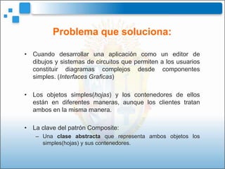 Problema que soluciona:

• Cuando desarrollar una aplicación como un editor de
  dibujos y sistemas de circuitos que permiten a los usuarios
  constituir diagramas complejos desde componentes
  simples. (Interfaces Graficas)

• Los objetos simples(hojas) y los contenedores de ellos
  están en diferentes maneras, aunque los clientes tratan
  ambos en la misma manera.

• La clave del patrón Composite:
   – Una clase abstracta que representa ambos objetos los
     simples(hojas) y sus contenedores.
 