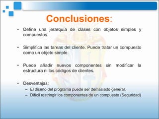Conclusiones:
• Define una jerarquía de clases con objetos simples y
  compuestos.

• Simplifica las tareas del cliente. Puede tratar un compuesto
  como un objeto simple.

• Puede añadir nuevos componentes sin modificar la
  estructura ni los códigos de clientes.

• Desventajas:
   – El diseño del programa puede ser demasiado general.
   – Difícil restringir los componentes de un compuesto (Seguridad)
 