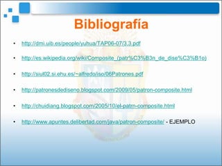Bibliografía
•   http://dmi.uib.es/people/yuhua/TAP06-07/3.3.pdf

•   http://es.wikipedia.org/wiki/Composite_(patr%C3%B3n_de_dise%C3%B1o)

•   http://siul02.si.ehu.es/~alfredo/iso/06Patrones.pdf

•   http://patronesdediseno.blogspot.com/2009/05/patron-composite.html

•   http://chuidiang.blogspot.com/2005/10/el-patrn-composite.html

•   http://www.apuntes.delibertad.com/java/patron-composite/ - EJEMPLO
 