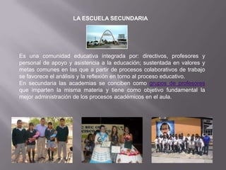 LA ESCUELA SECUNDARIA Es una comunidad educativa integrada por: directivos, profesores y personal de apoyo y asistencia a la educación; sustentada en valores y metas comunes en las que a partir de procesos colaborativos de trabajo se favorece el análisis y la reflexión en torno al proceso educativo.En secundaria las academias se conciben como grupos de profesores que imparten la misma materia y tiene como objetivo fundamental la mejor administración de los procesos académicos en el aula.