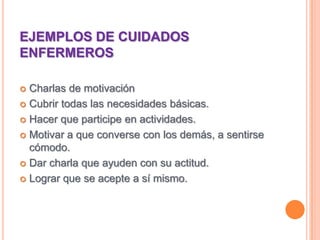 EJEMPLOS DE CUIDADOS ENFERMEROSCharlas de motivaciónCubrir todas las necesidades básicas.Hacer que participe en actividades.Motivar a que converse con los demás, a sentirse cómodo.Dar charla que ayuden con su actitud.Lograr que se acepte a sí mismo.