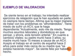 EJEMPLO DE VALORACION   Se siente tenso en el trabajo; ha intentado realizar ejercicios de relajación que le han ayudado en parte; no siempre tiene tiempo. Afirma que la mejor manera de tratar con los problemas es “afrontándolos”. Tiene miedo de sufrir un ACV, que le haga dependiente.”Actualmente, esto me da miedo. Tengo muchos asuntos laborales y domésticos en que pensar, y ahora, esta tensión arterial.” En cuanto a cambios vitales: su padre murió hace 3 años; su madre murió hace 15 meses a causa de un ACV. Acepto el trabajo en el centro de español hace 2 años para estar más cerca de su madre que “se estaba haciendo mayor”. Se siente feliz por haberlo hecho.