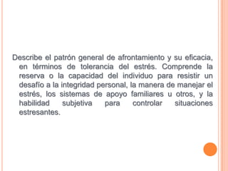 Describe el patrón general de afrontamiento y su eficacia, en términos de tolerancia del estrés. Comprende la reserva o la capacidad del individuo para resistir un desafío a la integridad personal, la manera de manejar el estrés, los sistemas de apoyo familiares u otros, y la habilidad subjetiva para controlar situaciones estresantes.
