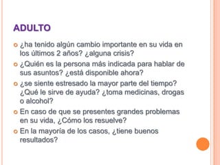 ADULTO¿ha tenido algún cambio importante en su vida en los últimos 2 años? ¿alguna crisis?¿Quién es la persona más indicada para hablar de sus asuntos? ¿está disponible ahora?¿se siente estresado la mayor parte del tiempo? ¿Qué le sirve de ayuda? ¿toma medicinas, drogas o alcohol?En caso de que se presentes grandes problemas en su vida, ¿Cómo los resuelve?En la mayoría de los casos, ¿tiene buenos resultados?