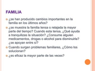 FAMILIA¿se han producido cambios importantes en la familia en los últimos años?¿se muestra la familia tensa o relajada la mayor parte del tiempo? Cuando esta tensa, ¿Qué ayuda a tranquilizas la situación? ¿Consume alguien medicamentos, drogas o alcohol para disminuirla? ¿se apoyan entre sí?Cuando surgen problemas familiares, ¿Cómo los solucionan?¿es eficaz la mayor parte de las veces?