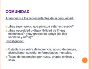 COMUNIDADAnamnesis a los representantes de la comunidad:¿hay algún grupo que parezca estar estresado?¿hay necesidad o disponibilidad de líneas telefónicas? ¿hay grupos de apoyo (de tipo sanitario y otros)?Investigación:Estadísticas sobre delincuencia, abuso de drogas, alcoholismo, suicidio, enfermedades mentales.Tasas de desempleo por razas, grupos étnicos y sexo.