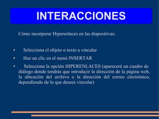 Cómo incorporar Hiperenlaces en las diapositivas:
● Selecciona el objeto o texto a vincular
● Haz un clic en el menú INSERTAR
● Selecciona la opción HIPERENLACES (aparecerá un cuadro de
diálogo donde tendrás que introducir la dirección de la página web,
la ubicación del archivo o la dirección del correo electrónico,
dependiendo de lo que desees vincular)
INTERACCIONES
 