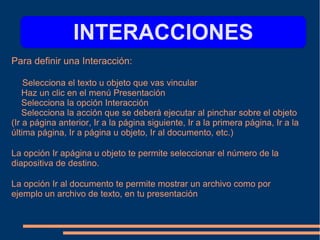 Para definir una Interacción:
Selecciona el texto u objeto que vas vincular
Haz un clic en el menú Presentación
Selecciona la opción Interacción
Selecciona la acción que se deberá ejecutar al pinchar sobre el objeto
(Ir a página anterior, Ir a la página siguiente, Ir a la primera página, Ir a la
última página, Ir a página u objeto, Ir al documento, etc.)
La opción Ir apágina u objeto te permite seleccionar el número de la
diapositiva de destino.
La opción Ir al documento te permite mostrar un archivo como por
ejemplo un archivo de texto, en tu presentación
INTERACCIONES
 