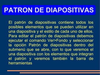 PATRON DE DIAPOSITIVAS
El patrón de diapositivas contiene todos los
posibles elementos que se pueden utilizar en
una diapositiva y el estilo de cada uno de ellos.
Para editar el patrón de diapositivas debemos
ejecutar el comando Ver>Fondo y seleccionar
la opción Patrón de diapositivas dentro del
submenú que se abre, con lo que veremos el
una diapositiva con los elementos que integran
el patrón y veremos también la barra de
herramientas
 