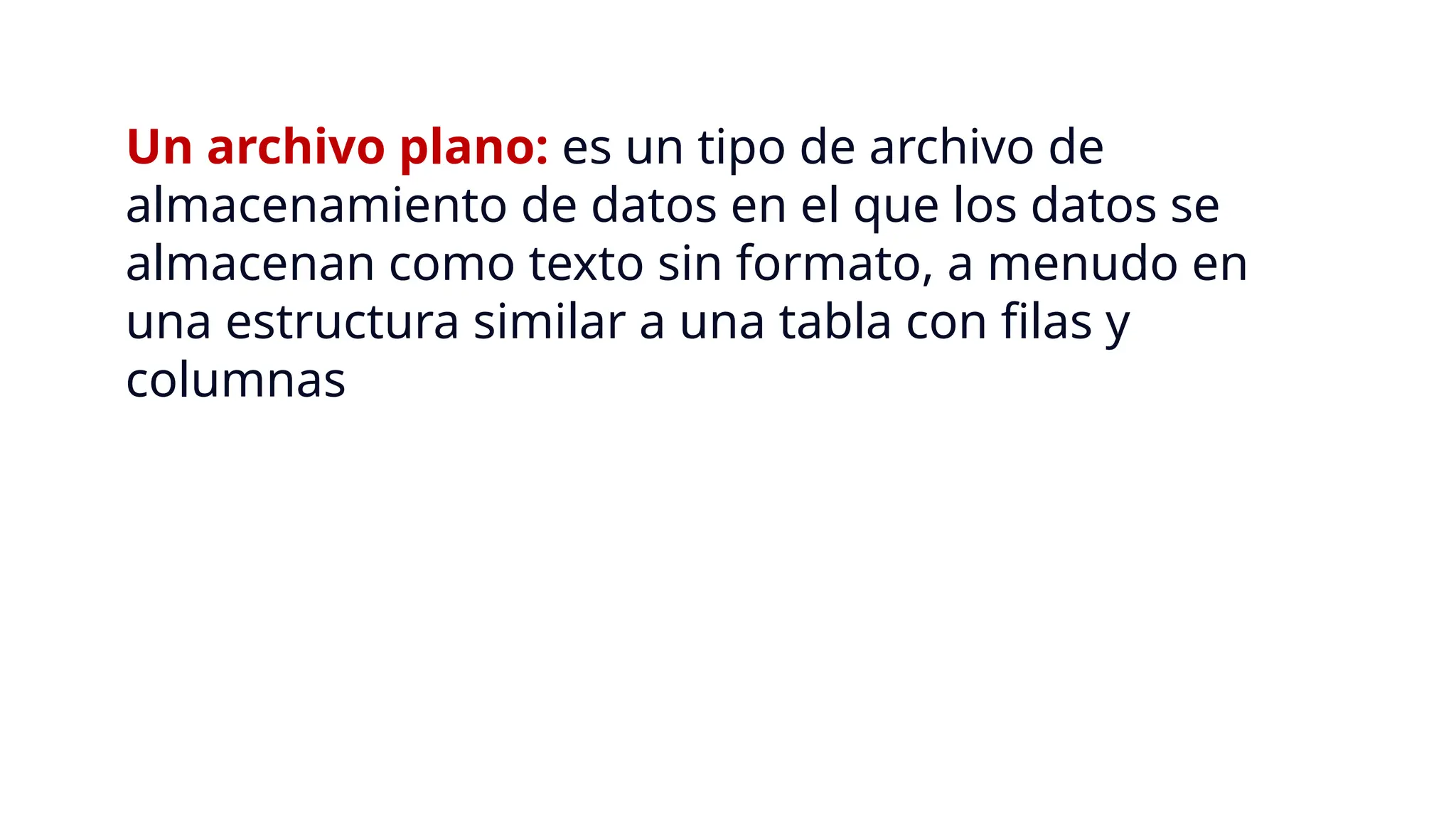 Un archivo plano: es un tipo de archivo de
almacenamiento de datos en el que los datos se
almacenan como texto sin formato, a menudo en
una estructura similar a una tabla con filas y
columnas
 