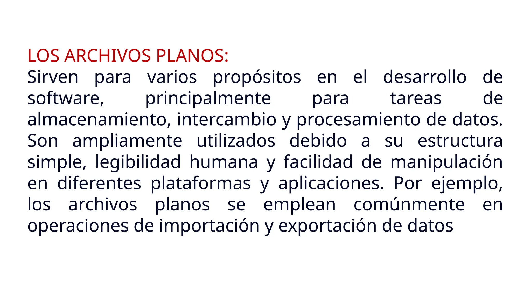 LOS ARCHIVOS PLANOS:
Sirven para varios propósitos en el desarrollo de
software, principalmente para tareas de
almacenamiento, intercambio y procesamiento de datos.
Son ampliamente utilizados debido a su estructura
simple, legibilidad humana y facilidad de manipulación
en diferentes plataformas y aplicaciones. Por ejemplo,
los archivos planos se emplean comúnmente en
operaciones de importación y exportación de datos
 