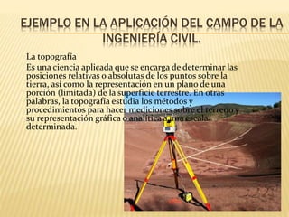EJEMPLO EN LA APLICACIÓN DEL CAMPO DE LA
INGENIERÍA CIVIL.
La topografía
Es una ciencia aplicada que se encarga de determinar las
posiciones relativas o absolutas de los puntos sobre la
tierra, así como la representación en un plano de una
porción (limitada) de la superficie terrestre. En otras
palabras, la topografía estudia los métodos y
procedimientos para hacer mediciones sobre el terreno y
su representación gráfica o analítica a una escala
determinada.
 