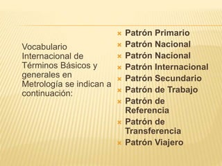 Vocabulario
Internacional de
Términos Básicos y
generales en
Metrología se indican a
continuación:
 Patrón Primario
 Patrón Nacional
 Patrón Nacional
 Patrón Internacional
 Patrón Secundario
 Patrón de Trabajo
 Patrón de
Referencia
 Patrón de
Transferencia
 Patrón Viajero
 