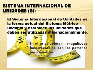 SISTEMA INTERNACIONAL DE
UNIDADES (SI)
En él se establecen 7 magnitudes
fundamentales, con los patrones
para medirlas:
El Sistema Internacional de Unidades es
la forma actual del Sistema Métrico
Decimal y establece las unidades que
deben ser utilizadas internacionalmente.
 